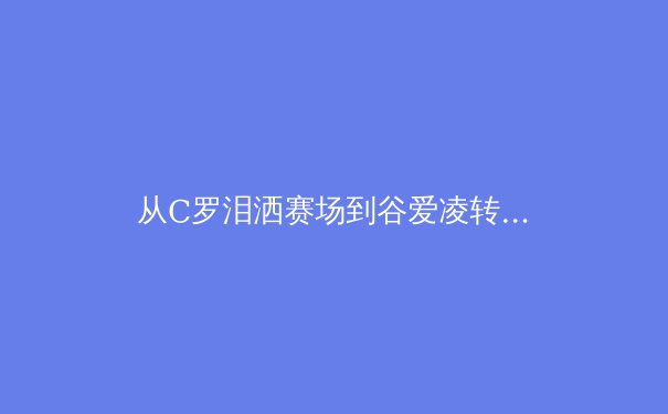 从C罗泪洒赛场到谷爱凌转型：当代运动员的职业生涯价值重构 - 4
