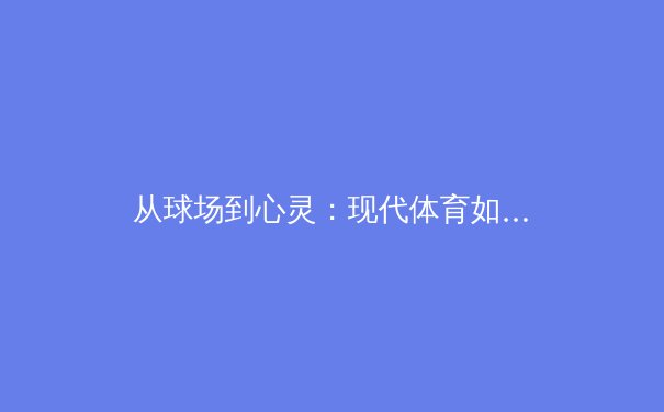 从球场到心灵：现代体育如何塑造社会凝聚力与个体精神