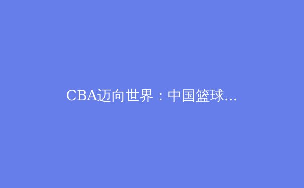 CBA迈向世界：中国篮球职业联赛的国际化战略与挑战 - 4