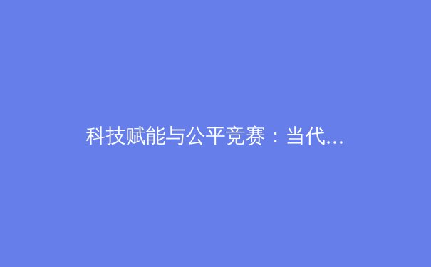 科技赋能与公平竞赛：当代体育赛事中的双重革命 - 3