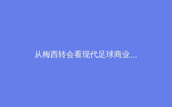 从梅西转会看现代足球商业逻辑：金元时代球员价值的重新定义 - 3