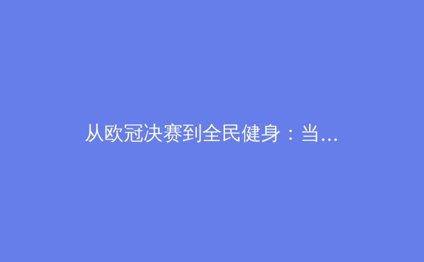 从欧冠决赛到全民健身：当代体育的多元价值与精神内核 - 4