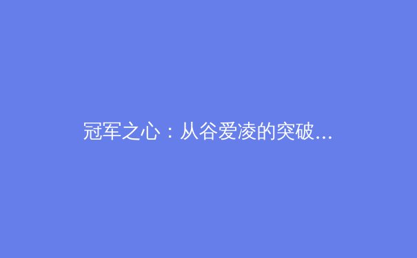 冠军之心：从谷爱凌的突破看新生代运动员的心理韧性锻造 - 2