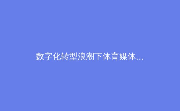 数字化转型浪潮下体育媒体的内容创新与伦理边界探讨 - 3