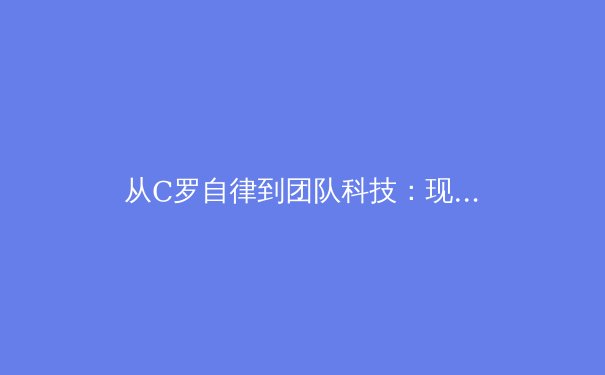 从C罗自律到团队科技：现代职业体育背后的科学与人性博弈 - 3